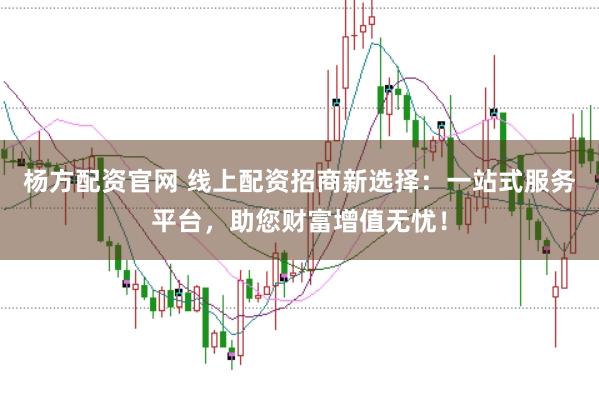 杨方配资官网 线上配资招商新选择：一站式服务平台，助您财富增值无忧！