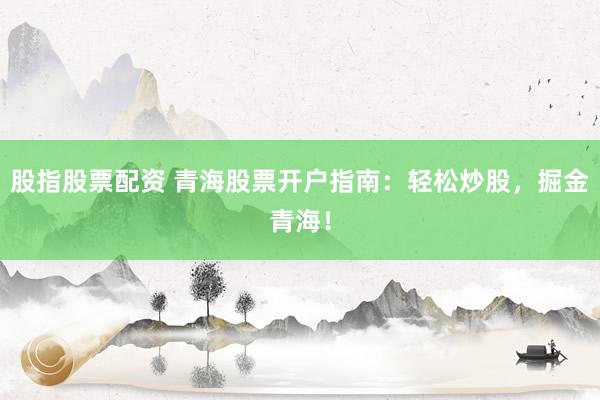 股指股票配资 青海股票开户指南：轻松炒股，掘金青海！