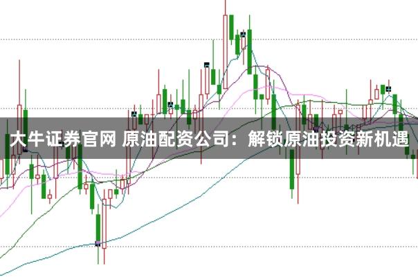 大牛证券官网 原油配资公司：解锁原油投资新机遇