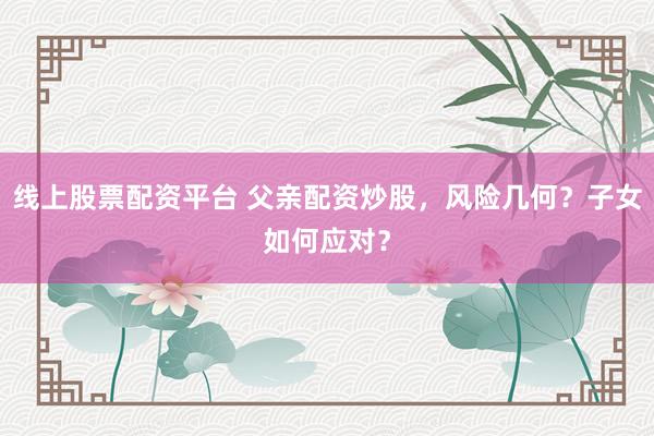 线上股票配资平台 父亲配资炒股，风险几何？子女如何应对？