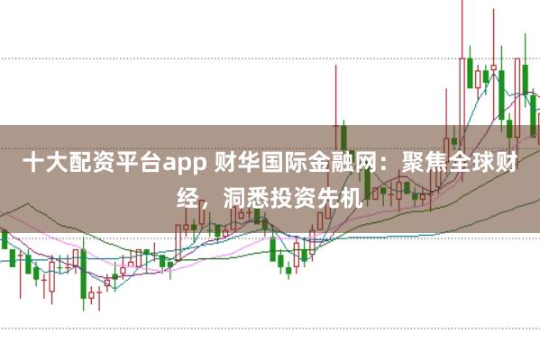 十大配资平台app 财华国际金融网：聚焦全球财经，洞悉投资先机
