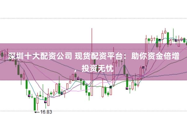 深圳十大配资公司 现货配资平台：助你资金倍增，投资无忧