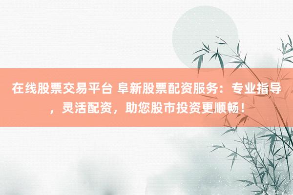 在线股票交易平台 阜新股票配资服务：专业指导，灵活配资，助您股市投资更顺畅！