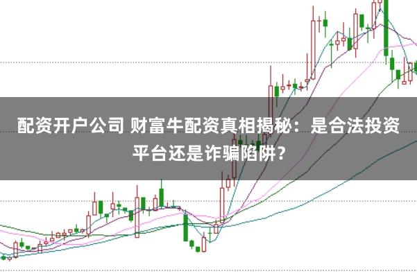 配资开户公司 财富牛配资真相揭秘：是合法投资平台还是诈骗陷阱？