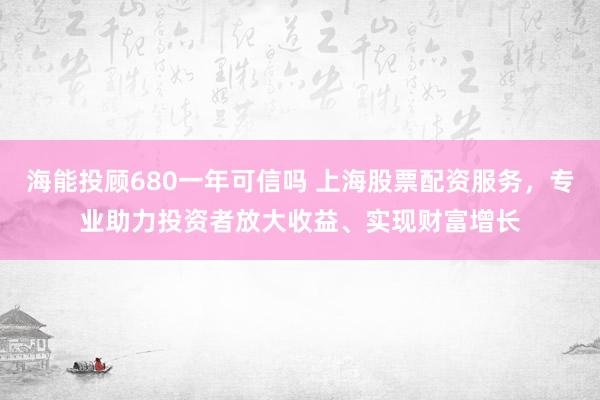 海能投顾680一年可信吗 上海股票配资服务，专业助力投资者放大收益、实现财富增长