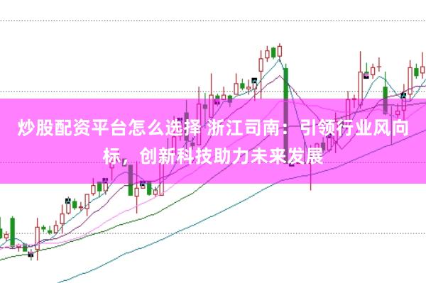 炒股配资平台怎么选择 浙江司南：引领行业风向标，创新科技助力未来发展