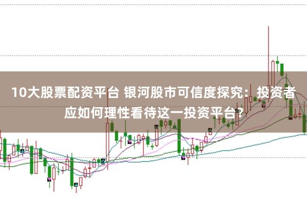 10大股票配资平台 银河股市可信度探究：投资者应如何理性看待这一投资平台？