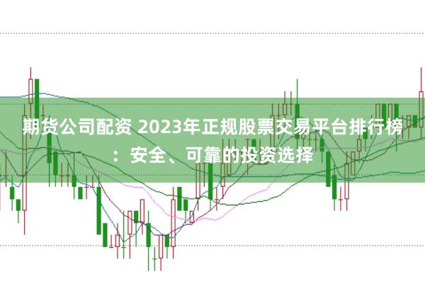 期货公司配资 2023年正规股票交易平台排行榜：安全、可靠的投资选择