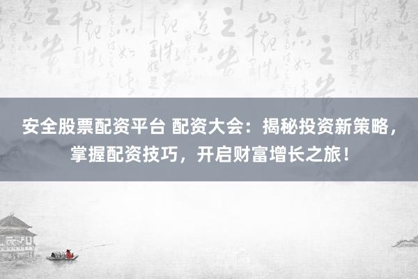 安全股票配资平台 配资大会：揭秘投资新策略，掌握配资技巧，开启财富增长之旅！