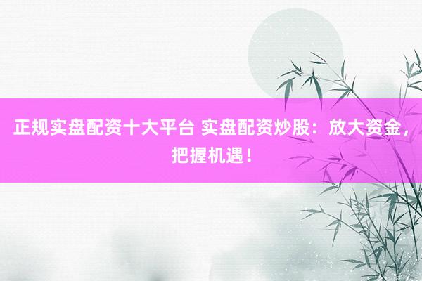 正规实盘配资十大平台 实盘配资炒股：放大资金，把握机遇！