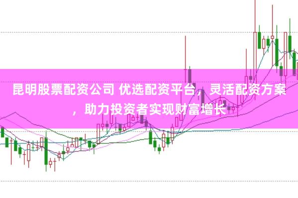 昆明股票配资公司 优选配资平台，灵活配资方案，助力投资者实现财富增长