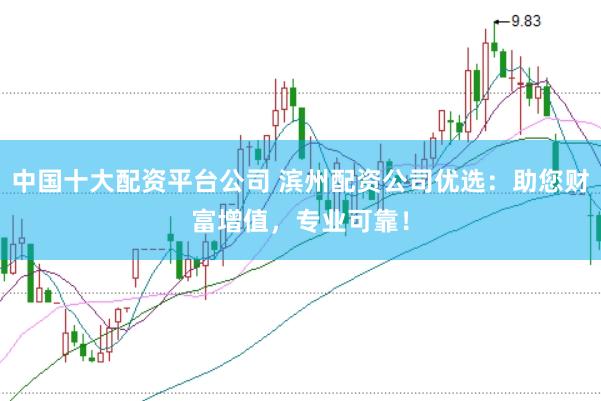 中国十大配资平台公司 滨州配资公司优选：助您财富增值，专业可靠！