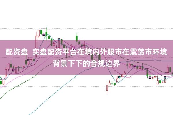 配资盘  实盘配资平台在境内外股市在震荡市环境背景下下的合规边界