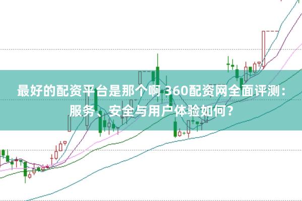 最好的配资平台是那个啊 360配资网全面评测：服务、安全与用户体验如何？