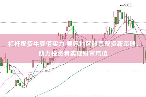 杠杆配资牛壹佰实力 吴忠地区股票配资新策略，助力投资者实现财富增值