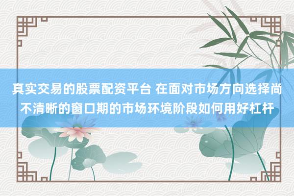 真实交易的股票配资平台 在面对市场方向选择尚不清晰的窗口期的市场环境阶段如何用好杠杆