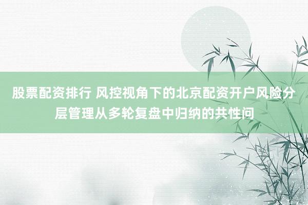 股票配资排行 风控视角下的北京配资开户风险分层管理从多轮复盘中归纳的共性问