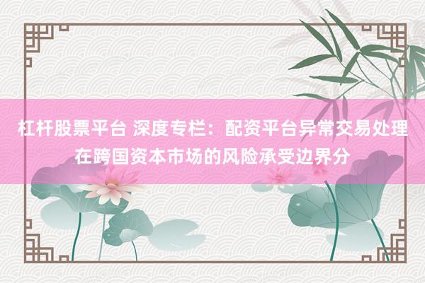 杠杆股票平台 深度专栏：配资平台异常交易处理在跨国资本市场的风险承受边界分