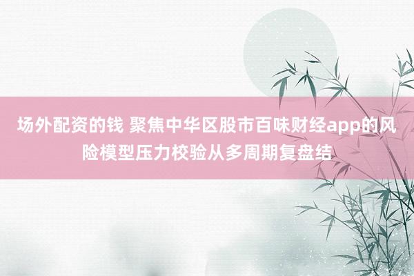 场外配资的钱 聚焦中华区股市百味财经app的风险模型压力校验从多周期复盘结