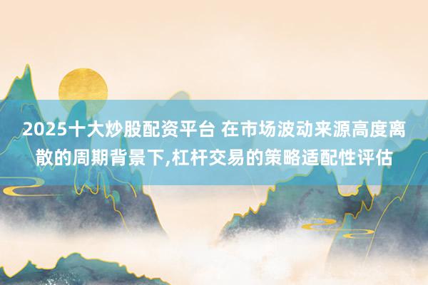 2025十大炒股配资平台 在市场波动来源高度离散的周期背景下,杠杆交易的策略适配性评估