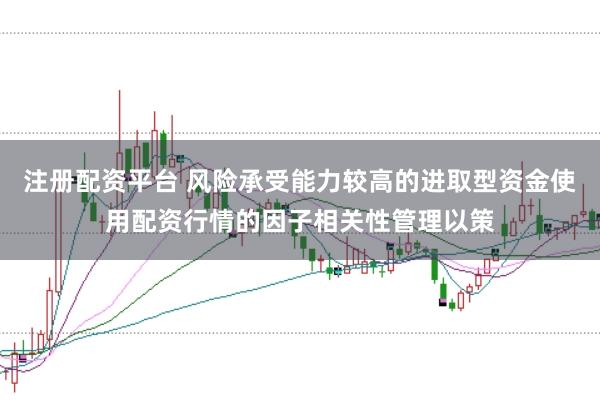注册配资平台 风险承受能力较高的进取型资金使用配资行情的因子相关性管理以策