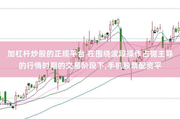 加杠杆炒股的正规平台 在围绕波段操作占据主导的行情时期的交易阶段下,手机股票配资平