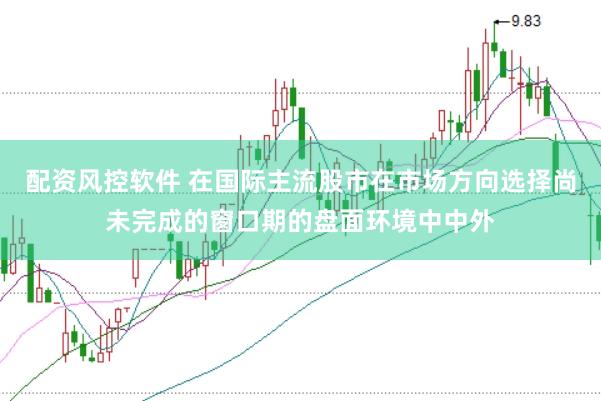 配资风控软件 在国际主流股市在市场方向选择尚未完成的窗口期的盘面环境中中外