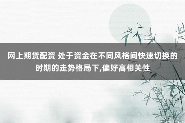 网上期货配资 处于资金在不同风格间快速切换的时期的走势格局下,偏好高相关性