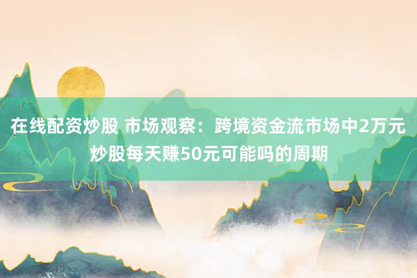 在线配资炒股 市场观察：跨境资金流市场中2万元炒股每天赚50元可能吗的周期