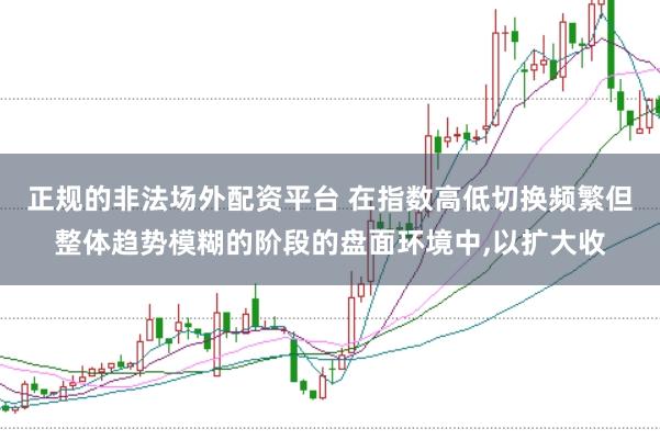 正规的非法场外配资平台 在指数高低切换频繁但整体趋势模糊的阶段的盘面环境中,以扩大收