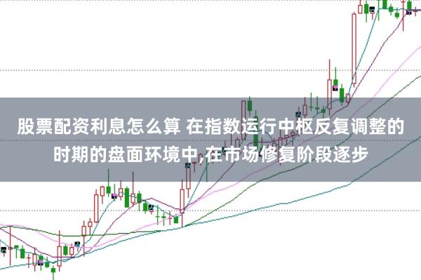 股票配资利息怎么算 在指数运行中枢反复调整的时期的盘面环境中,在市场修复阶段逐步
