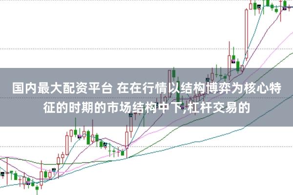 国内最大配资平台 在在行情以结构博弈为核心特征的时期的市场结构中下,杠杆交易的
