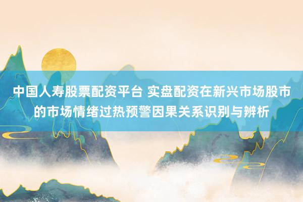 中国人寿股票配资平台 实盘配资在新兴市场股市的市场情绪过热预警因果关系识别与辨析