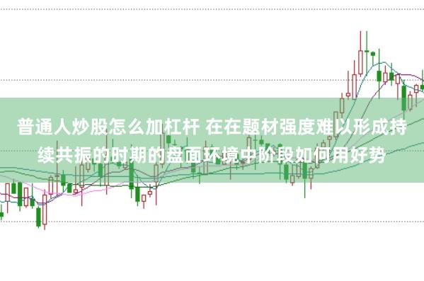 普通人炒股怎么加杠杆 在在题材强度难以形成持续共振的时期的盘面环境中阶段如何用好势
