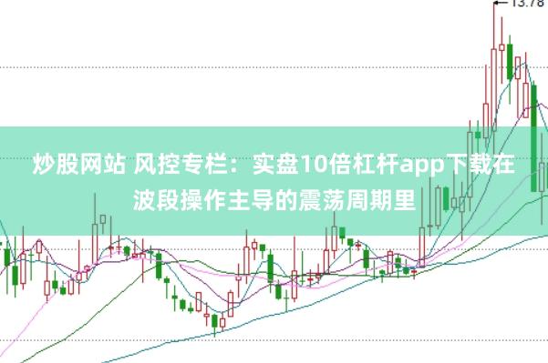 炒股网站 风控专栏：实盘10倍杠杆app下载在波段操作主导的震荡周期里