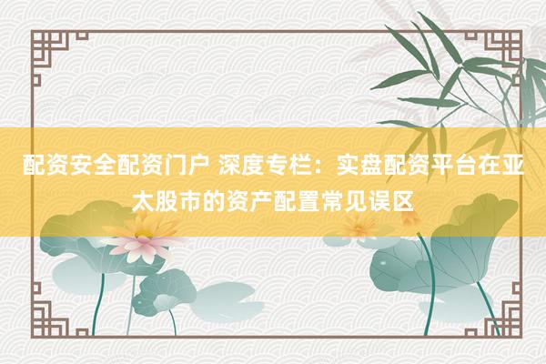 配资安全配资门户 深度专栏：实盘配资平台在亚太股市的资产配置常见误区
