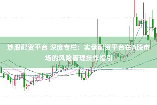 炒股配资平台 深度专栏：实盘配资平台在A股市场的风险管理操作指引