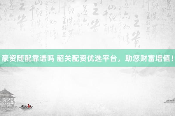 豪资随配靠谱吗 韶关配资优选平台，助您财富增值！
