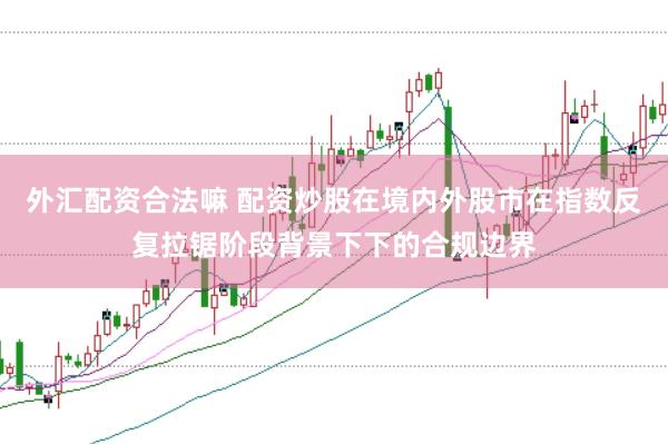 外汇配资合法嘛 配资炒股在境内外股市在指数反复拉锯阶段背景下下的合规边界