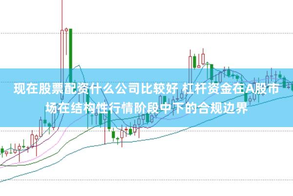 现在股票配资什么公司比较好 杠杆资金在A股市场在结构性行情阶段中下的合规边界