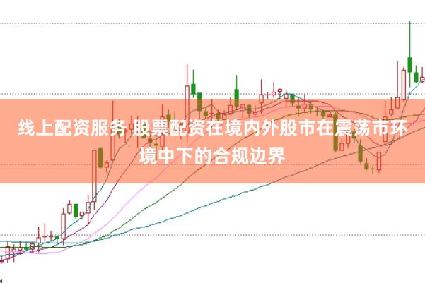 线上配资服务 股票配资在境内外股市在震荡市环境中下的合规边界