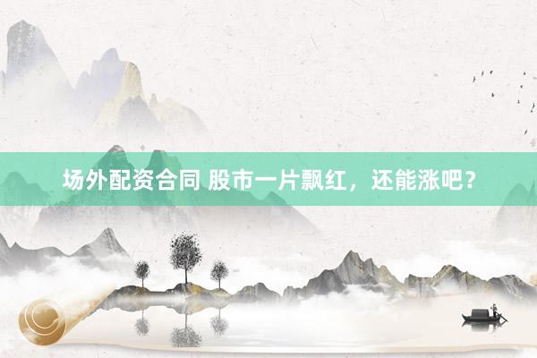 场外配资合同 股市一片飘红，还能涨吧？