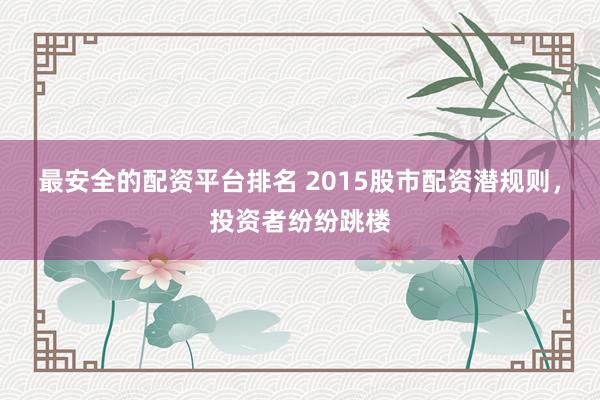 最安全的配资平台排名 2015股市配资潜规则，投资者纷纷跳楼