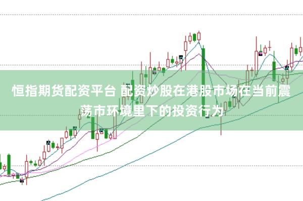 恒指期货配资平台 配资炒股在港股市场在当前震荡市环境里下的投资行为