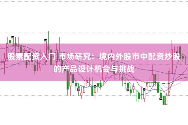 股票配资入门 市场研究：境内外股市中配资炒股的产品设计机会与挑战