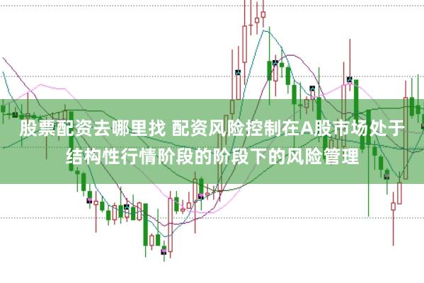 股票配资去哪里找 配资风险控制在A股市场处于结构性行情阶段的阶段下的风险管理