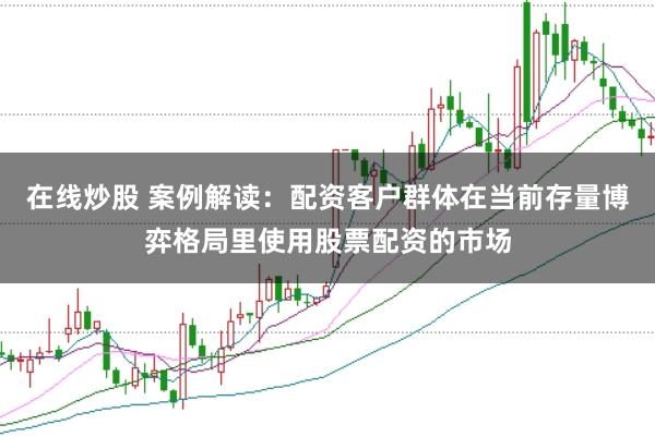在线炒股 案例解读：配资客户群体在当前存量博弈格局里使用股票配资的市场